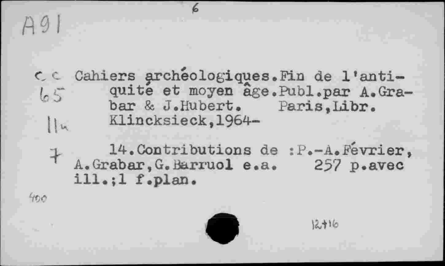 ﻿АЗІ
СС Cahiers archéologique s. Fia de l’anti-<“ quite et moyen âge.Publ.par A.Grabar & J.Hubert.	Paris,Libr.
Klincksieck,1964-
□,	14. Contributions de : P.-A.Février,
' A.Grabar,G.Banuol e.a. 257 p.avec ill.jl f.plan.
too
